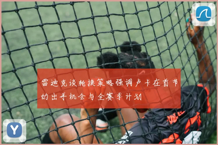 雷迪克谈轮换策略强调卢卡在首节的出手机会与全赛季计划