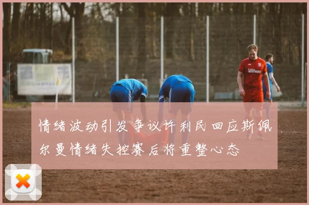 情绪波动引发争议许利民回应斯佩尔曼情绪失控赛后将重整心态