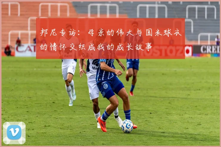 邦尼专访：母亲的伟大与国米球衣的情怀交织成我的成长故事