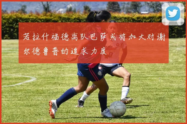若拉什福德离队巴萨或将加大对谢尔德鲁普的追求力度