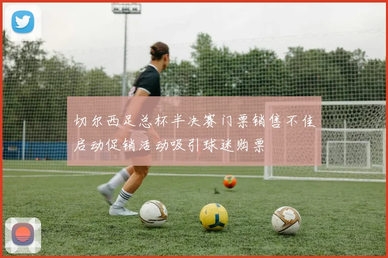 切尔西足总杯半决赛门票销售不佳启动促销活动吸引球迷购票