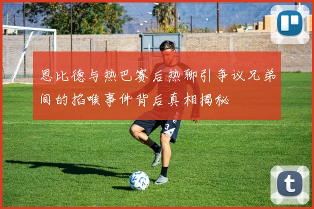 恩比德与热巴赛后热聊引争议兄弟间的掐喉事件背后真相揭秘