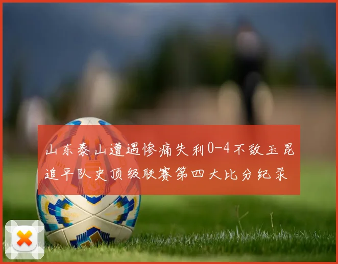 山东泰山遭遇惨痛失利0-4不敌玉昆追平队史顶级联赛第四大比分纪录