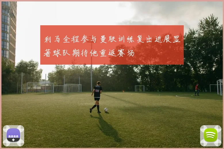 利马全程参与曼联训练复出进展显著球队期待他重返赛场