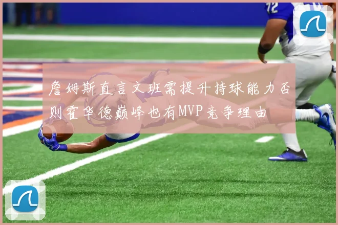 詹姆斯直言文班需提升持球能力否则霍华德巅峰也有MVP竞争理由