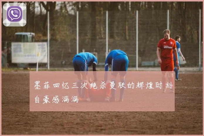 墨菲回忆三次绝杀曼联的辉煌时刻自豪感满满