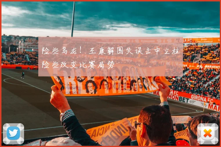 险些乌龙！王康解围失误击中立柱险些改变比赛局势