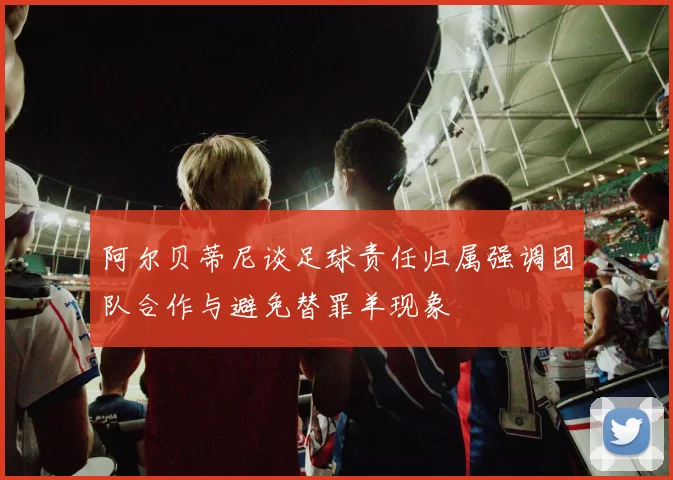 阿尔贝蒂尼谈足球责任归属强调团队合作与避免替罪羊现象