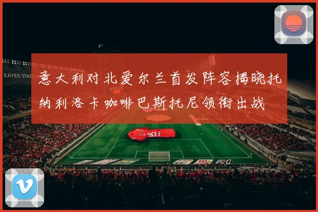 意大利对北爱尔兰首发阵容揭晓托纳利洛卡咖啡巴斯托尼领衔出战