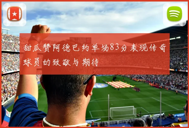 甜瓜赞阿德巴约单场83分表现传奇球员的致敬与期待
