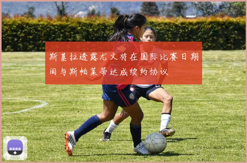 斯基拉透露尤文将在国际比赛日期间与斯帕莱蒂达成续约协议
