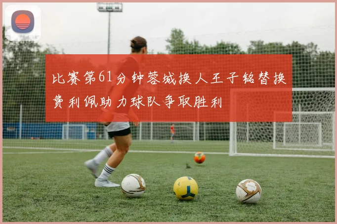 比赛第61分钟蓉城换人王子铭替换费利佩助力球队争取胜利