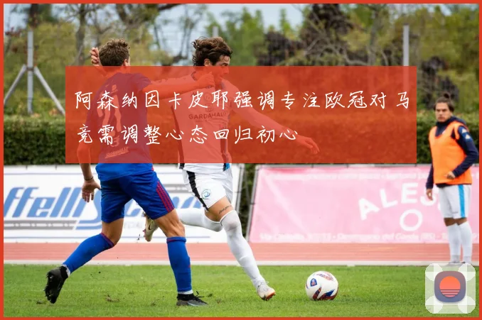 阿森纳因卡皮耶强调专注欧冠对马竞需调整心态回归初心