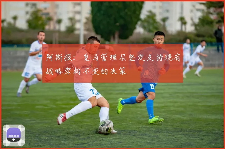 阿斯报：皇马管理层坚定支持现有战略架构不变的决策