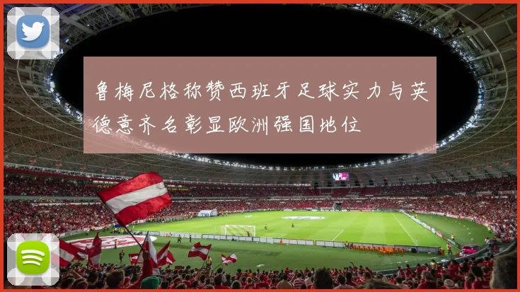 鲁梅尼格称赞西班牙足球实力与英德意齐名彰显欧洲强国地位